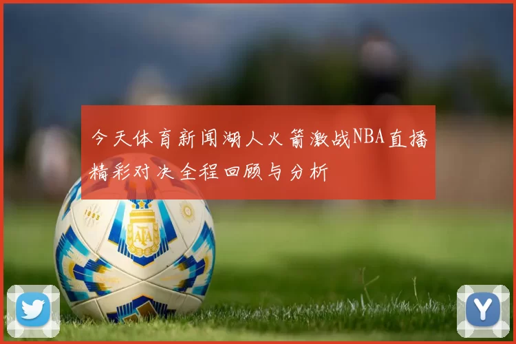 今天体育新闻湖人火箭激战NBA直播精彩对决全程回顾与分析