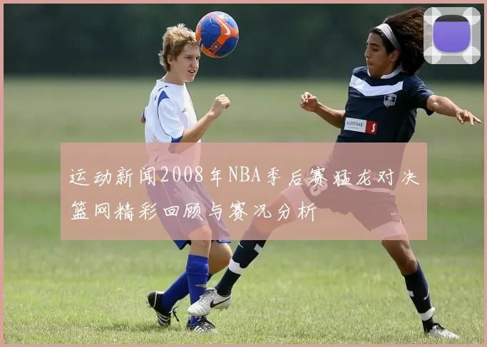 运动新闻2008年NBA季后赛猛龙对决篮网精彩回顾与赛况分析