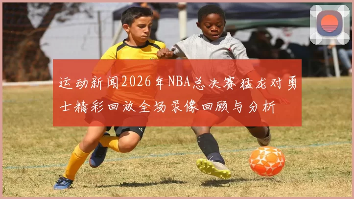 运动新闻2026年NBA总决赛猛龙对勇士精彩回放全场录像回顾与分析
