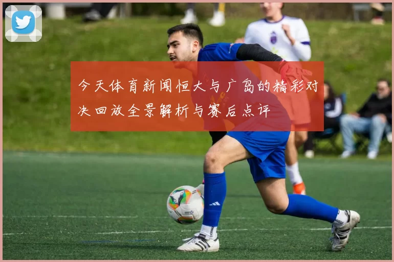 今天体育新闻恒大与广岛的精彩对决回放全景解析与赛后点评