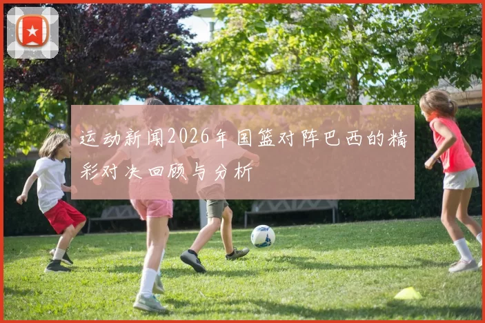 运动新闻2026年国篮对阵巴西的精彩对决回顾与分析