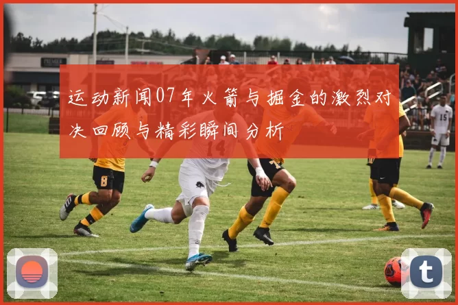 运动新闻07年火箭与掘金的激烈对决回顾与精彩瞬间分析