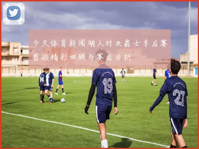 今天体育新闻湖人对决爵士季后赛首战精彩回顾与赛后分析